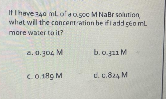 If I have 340 mL of a 0.500 M NaBr solution,
what will the concentration be if I add 560 mL
more water to it?
a. 0.304 M
C. 0.189 M
b. 0.311 M
d. 0.824 M