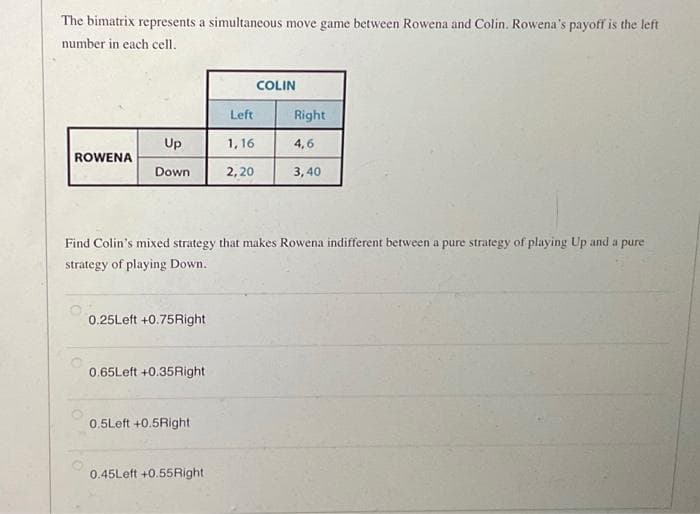 The bimatrix represents a simultaneous move game between Rowena and Colin. Rowena's payoff is the left
number in each cell.
ROWENA
Up
Down
0.25Left +0.75Right
0.65Left +0.35Right
Find Colin's mixed strategy that makes Rowena indifferent between a pure strategy of playing Up and a pure
strategy of playing Down.
0.5Left +0.5Right
Left
1,16
2,20
0.45Left +0.55Right
COLIN
Right
4,6
3,40