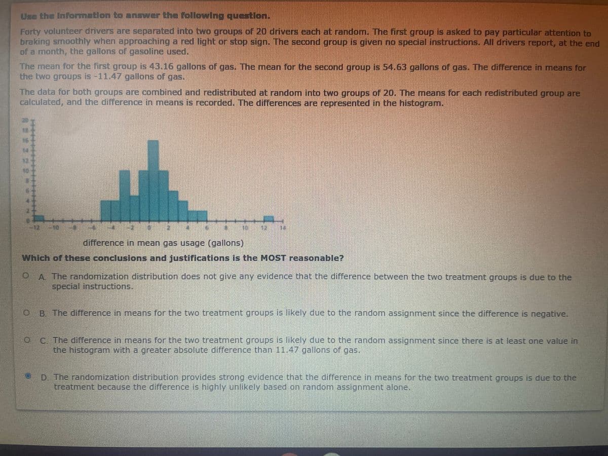 Use the Information to answer the following question.
Forty volunteer drivers are separated into two groups of 20 drivers each at random. The first group is asked to pay particular attention to
braking smoothly when approaching a red light or stop sign. The second group is given no special instructions. All drivers report, at the end
of a month, the gallons of gasoline used.
The mean for the first group is 43.16 gallons of gas. The mean for the second group is 54.63 gallons of gas. The difference in means for
the two groups is -11.47 gallons of gas.
The data for both groups are combined and redistributed at random into two groups of 20. The means for each redistributed group are
calculated, and the difference in means is recorded. The differences are represented in the histogram.
difference in mean gas usage (gallons)
Which of these conclusions and justifications is the MOST reasonable?
A The randomization distribution does not give any evidence that the difference between the two treatment groups is due to the
special instructions.
B. The difference in means for the two treatment groups is likely due to the random assignment since the difference is negative.
C. The difference in means for the two treatment groups is likely due to the random assignment since there is at least one value in
the histogram with a greater absolute difference than 11.47 gallons of gas,
D. The randomization distribution provides strong evidence that the difference in means for the two treatment groups is due to the
treatment because the difference is highlyY unlikely based on random assignment alone,
***
