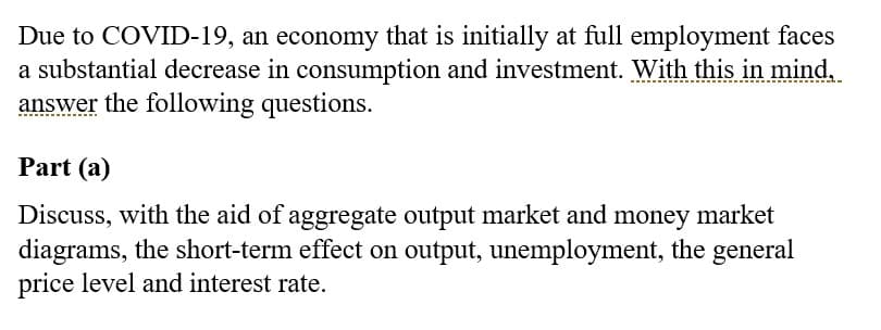 Due to COVID-19, an economy that is initially at full employment faces
a substantial decrease in consumption and investment. With this in mind,
answer the following questions.
Part (a)
Discuss, with the aid of aggregate output market and money market
diagrams, the short-term effect on output, unemployment, the general
price level and interest rate.
