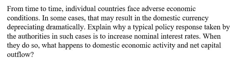 From time to time, individual countries face adverse economic
conditions. In some cases, that may result in the domestic currency
depreciating dramatically. Explain why a typical policy response taken by
the authorities in such cases is to increase nominal interest rates. When
they do so, what happens to domestic economic activity and net capital
outflow?
