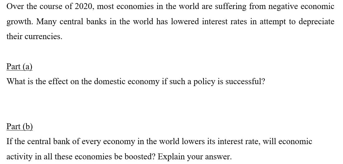 Over the course of 2020, most economies in the world are suffering from negative economic
growth. Many central banks in the world has lowered interest rates in attempt to depreciate
their currencies.
Part (a)
What is the effect on the domestic economy if such a policy is successful?
Part (b)
If the central bank of every economy in the world lowers its interest rate, will economic
activity in all these economies be boosted? Explain your answer.
