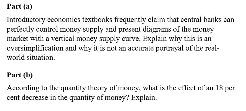 Part (a)
Introductory economics textbooks frequently claim that central banks can
perfectly control money supply and present diagrams of the money
market with a vertical money supply curve. Explain why this is an
oversimplification and why it is not an accurate portrayal of the real-
world situation.
Part (b)
According to the quantity theory of money, what is the effect of an 18
cent decrease in the quantity of money? Explain.
per
