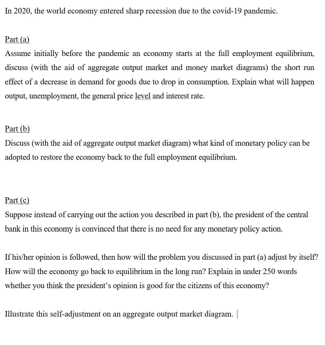 In 2020, the world economy entered sharp recession due to the covid-19 pandemic.
Part (a)
Assume initially before the pandemic an economy starts at the full employment equilibrium,
discuss (with the aid of aggregate output market and money market diagrams) the short run
effect of a decrease in demand for goods due to drop in consumption. Explain what will happen
output, unemployment, the general price level and interest rate.
Part (b)
Discuss (with the aid of aggregate output market diagram) what kind of monetary policy can be
adopted to restore the economy back to the full employment equilibrium.
Part (c)
Suppose instead of carrying out the action you described in part (b), the president of the central
bank in this economy is convinced that there is no need for any monetary policy action.
If his/her opinion is followed, then how will the problem you discussed in part (a) adjust by itself?
How will the economy go back to equilibrium in the long run? Explain in under 250 words
whether
you
think the president's opinion is good for the citizens of this economy?
Illustrate this self-adjustment on an aggregate output market diagram.
