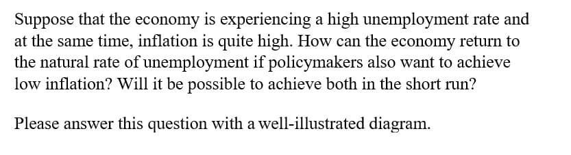 Suppose that the economy is experiencing a high unemployment rate and
at the same time, inflation is quite high. How can the economy return to
the natural rate of unemployment if policymakers also want to achieve
low inflation? Will it be possible to achieve both in the short run?
Please answer this question with a well-illustrated diagram.
