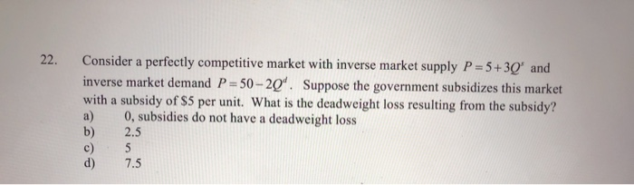 22.
Consider a perfectly competitive market with inverse market supply P=5+30' and
inverse market demand P=50-20. Suppose the government subsidizes this market
with a subsidy of $5 per unit. What is the deadweight loss resulting from the subsidy?
0, subsidies do not have a deadweight loss
2.5
5
7.5
a)
b)
c)