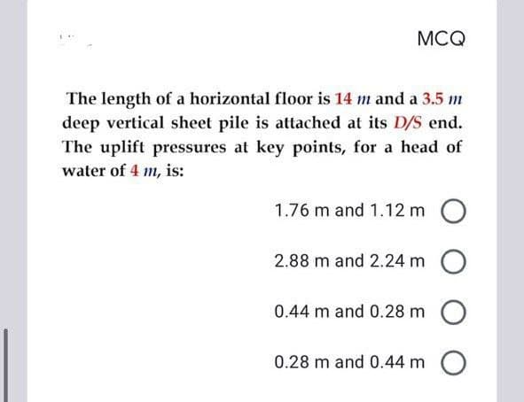 MCQ
The length of a horizontal floor is 14 m and a 3.5 m
deep vertical sheet pile is attached at its D/S end.
The uplift pressures at key points, for a head of
water of 4 m, is:
1.76 m and 1.12 m O
2.88 m and 2.24 m O
0.44 m and 0.28 m O
0.28 m and 0.44 m O
