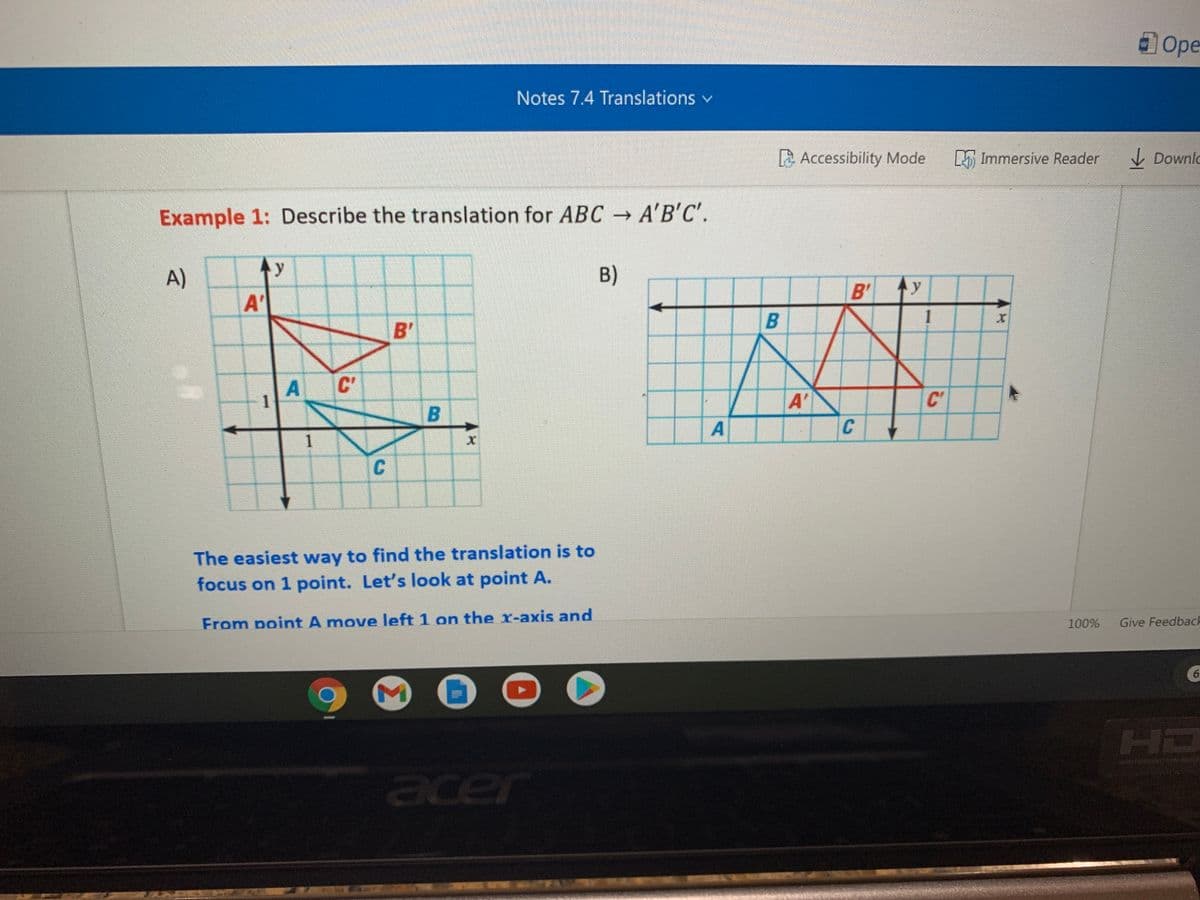 Ope
Notes 7.4 Translations v
La Accessibility Mode
L Immersive Reader
I Downlo
Example 1: Describe the translation for ABC → A'B'C'.
A)
y
B)
B'
y
A'
1
B'
C'
C'
A'
C
B.
A
The easiest way to find the translation is to
focus on 1 point. Let's look at point A.
From point A move left 1 on the r-axis and
Give Feedbach
100%
6.
HD
acer
