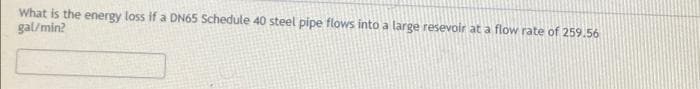 What is the energy loss if a DN65 Schedule 40 steel pipe flows into a large resevoir at a flow rate of 259.56
gal/min?
