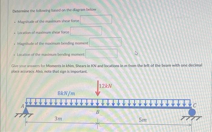 Determine the following based on the diagram below
Magnitude of the maximum shear force
• Location of maximum shear force
Magnitude of the maximum bending moment
• Location of the maximum bending moment
Give your answers for Moments in kNm, Shears in KN and locations in m from the left of the beam with one decimal
place accuracy. Also, note that sign is important.
12KN
8kN/m
A
B
ア
3m
5m
