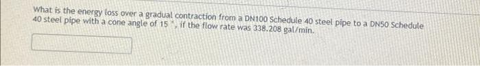 What is the energy loss over a gradual contraction from a DN100 Schedule 40 steel pipe to a DN50 Schedule
40 steel pipe with a cone angle of 15
if the flow rate was 338.208 gal/min.
