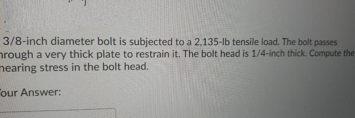 3/8-inch diameter bolt is subjected to a 2,135-lb tensile load. The bolt passes
nrough a very thick plate to restrain it. The bolt head is 1/4-inch thick. Compute the
nearing stress in the bolt head.
our Answer:
