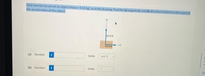 Only two forces act on an object (mass -5.52 kg), as in the drawing. Find the (a) magnitude and (b) direction (relative to the x axis) of
the acceleration of the object.
60.0N
40ON
(a) Number
Units
m/2
(b) Number
Units
