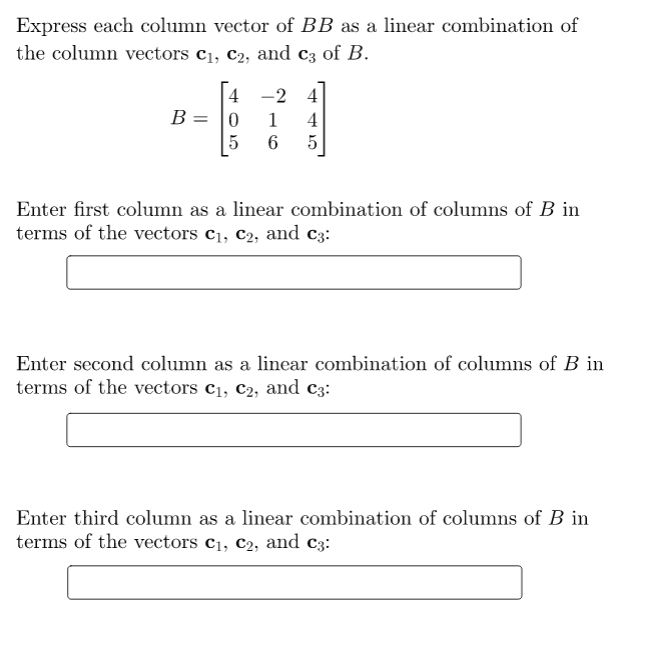 Express each column vector of BB as a linear combination of
the column vectors c1, c2, and c3 of B.
4 -2 4
B = |0
1
4
5
6
5
Enter first column as a linear combination of columns of B in
terms of the vectors c1, c2, and c3:
Enter second column as a linear combination of columns of B in
terms of the vectors c1, c2, and c3:
Enter third column as a linear combination of columns of B in
terms of the vectors c1, c2, and c3:
