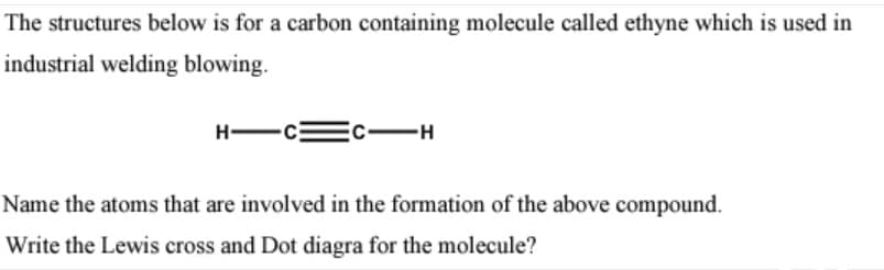 The structures below is for a carbon containing molecule called ethyne which is used in
industrial welding blowing.
H-
Name the atoms that are involved in the formation of the above compound.
Write the Lewis cross and Dot diagra for the molecule?
