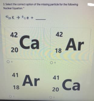 3. Select the correct option of the missing particle for the following
Nuclear Equation:
4219 K → 01e +
42
42
Са
Ar
20 Ca
18
O A
41
Ar
41
Са
18
20
