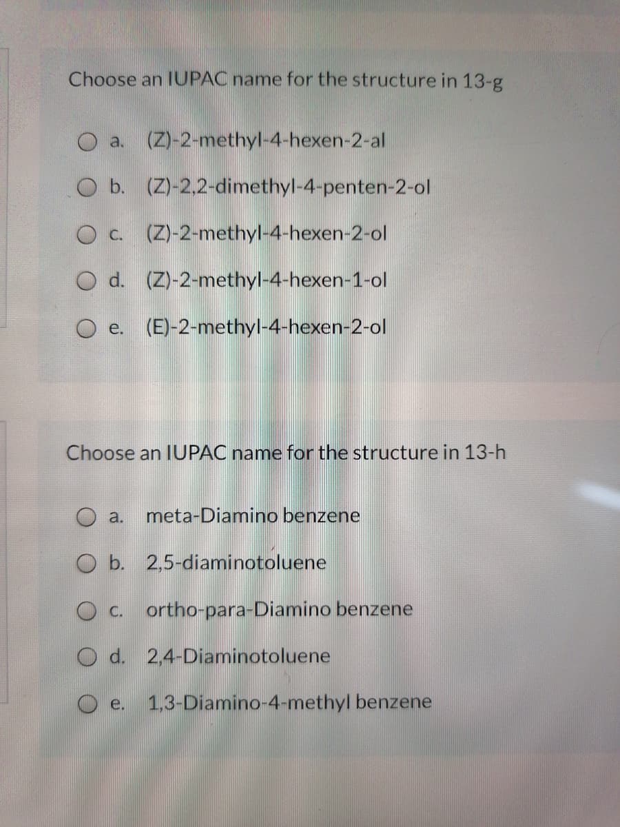 Choose an IUPAC name for the structure in 13-g
O a. (Z)-2-methyl-4-hexen-2-al
O b. (Z)-2,2-dimethyl-4-penten-2-ol
O C.
(Z)-2-methyl-4-hexen-2-ol
O d. (Z)-2-methyl-4-hexen-1-ol
O e. (E)-2-methyl-4-hexen-2-ol
Choose an IUPAC name for the structure in 13-h
meta-Diamino benzene
a.
O b. 2,5-diaminotoluene
O C.
ortho-para-Diamino benzene
O d. 2,4-Diaminotoluene
O e.
1,3-Diamino-4-methyl benzene
