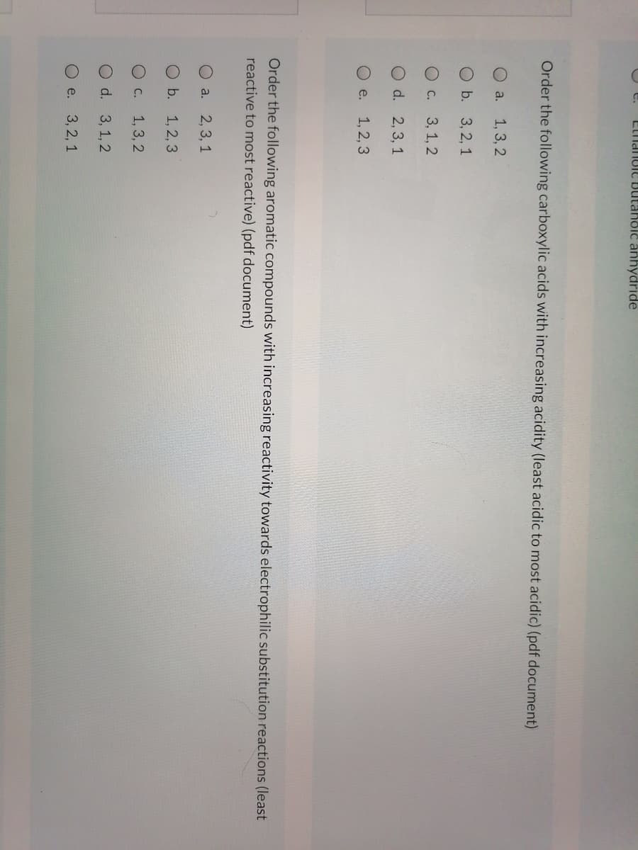 e.
Elianuie Butaholc anhydride
Order the following carboxylic acids with increasing acidity (least acidic to most acidic) (pdf document)
O a. 1,3, 2
Ob. 3, 2, 1
O c.
3, 1, 2
O d. 2,3, 1
O e.
1, 2, 3
Order the following aromatic compounds with increasing reactivity towards electrophilic substitution reactions (least
reactive to most reactive) (pdf document)
O a.
2, 3, 1
O b.
1, 2, 3
OC. 1,3, 2
O d. 3,1,2
O e. 3, 2, 1
