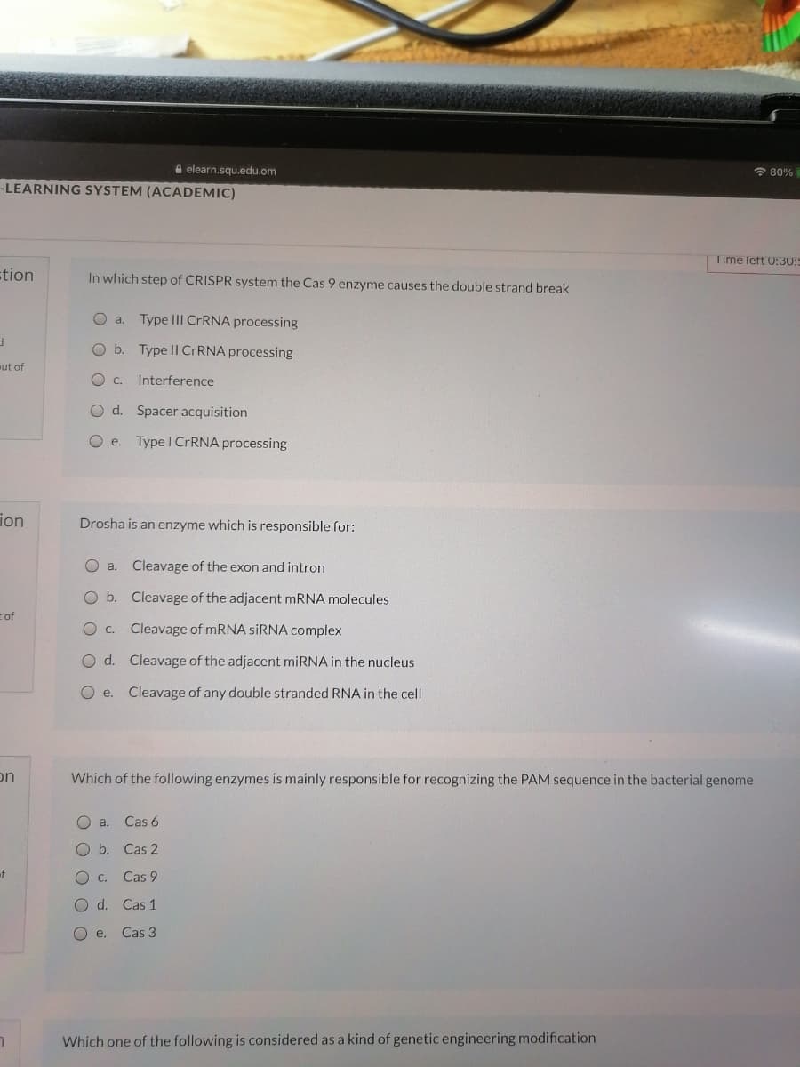 A elearn.squ.edu.om
* 80%
-LEARNING SYSTEM (ACADEMIC)
Time left 0:30:
stion
In which step of CRISPR system the Cas 9 enzyme causes the double strand break
O a.
Type III CRRNA processing
Ob.
Type II CRRNA processing
ut of
Oc. Interference
O d. Spacer acquisition
O e. Type I CRRNA processing
ion
Drosha is an enzyme which is responsible for:
O a.
Cleavage of the exon and intron
O b. Cleavage of the adjacent MRNA molecules
Eof
O C.
Cleavage of MRNA SİRNA complex
O d. Cleavage of the adjacent miRNA in the nucleus
O e. Cleavage of any double stranded RNA in the cell
on
Which of the following enzymes is mainly responsible for recognizing the PAM sequence in the bacterial genome
O a.
Cas 6
O b.
Cas 2
of
O c.
Cas 9
O d.
Cas 1
O e.
Cas 3
Which one of the following is considered as a kind of genetic engineering modification
