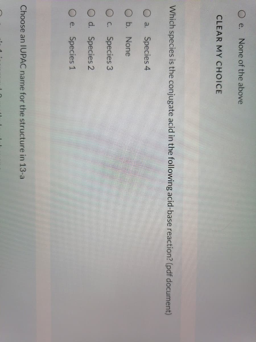 е.
None of the above
CLEAR MY CHOICE
Which species is the conjugate acid in the following acid-base reaction? (pdf document)
O a. Species 4
O b. None
O C. Species 3
O d. Species 2
e. Species 1
Choose an IUPAC name for the structure in 13-a
