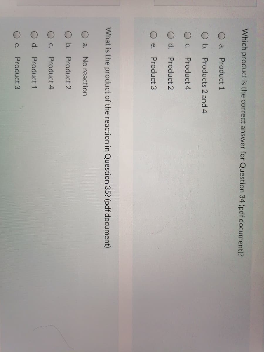 Which product is the correct answer for Question 34 (pdf document)?
a.
Product 1
b. Products 2 and 4
С.
Product 4
d.
Product 2
e.
Product 3
What is the product of the reaction in Question 35? (pdf document)
a.
No reaction
O b. Product 2
С.
Product 4
O d.
Product 1
e.
Product 3
