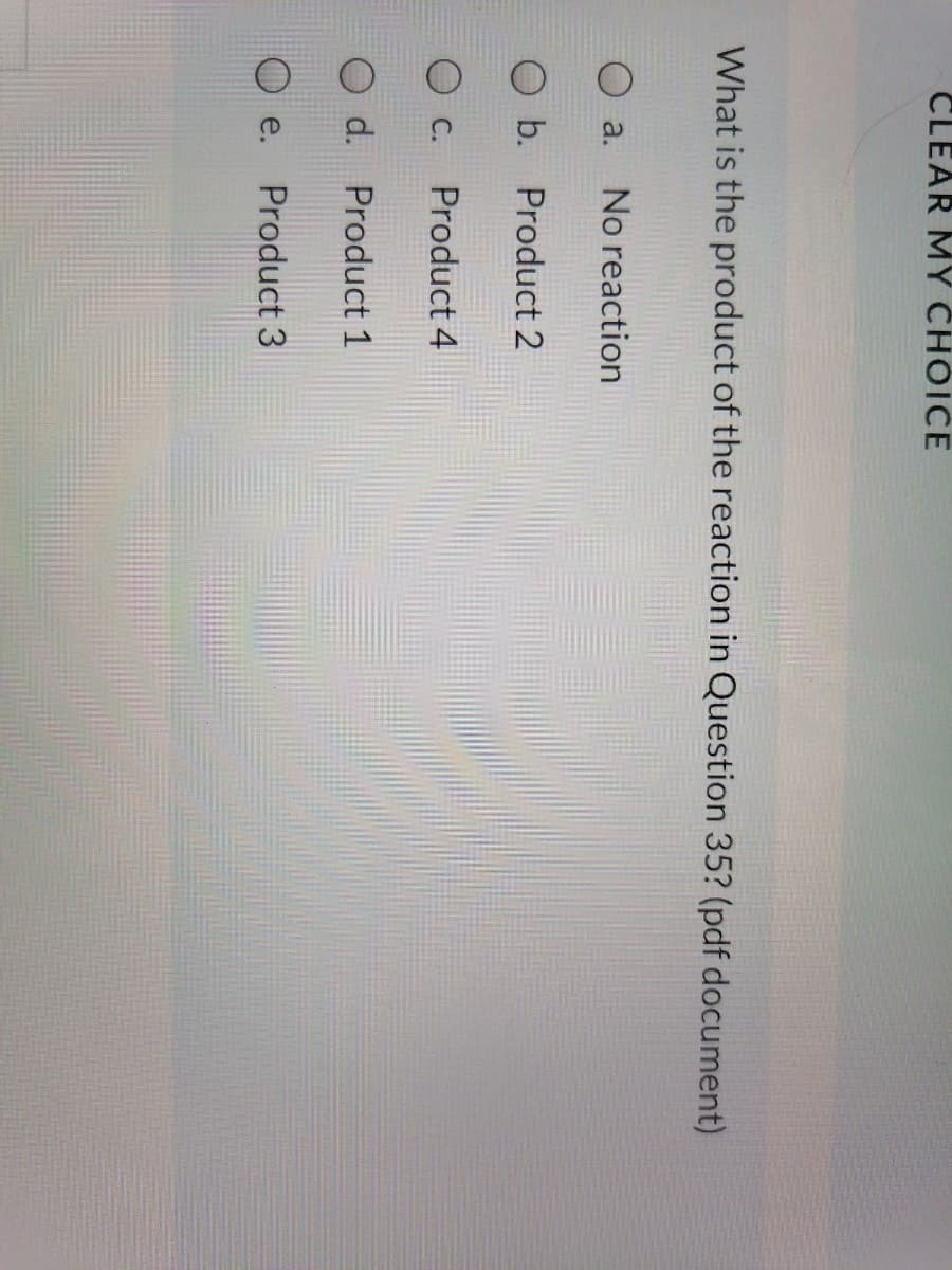 CLEAR MY CHOICE
What is the product of the reaction in Question 35? (pdf document)
O a.
No reaction
b. Product 2
O c.
Product 4
d. Product 1
e.
Product 3
