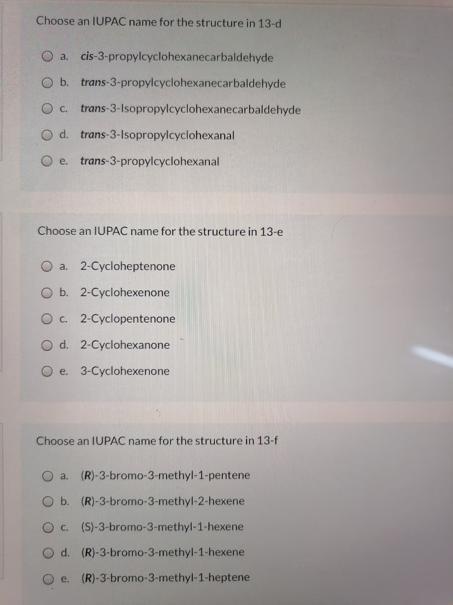 Choose an IUPAC name for the structure in 13-d
O a. cis-3-propylcyclohexanecarbaldehyde
O b. trans-3-propylcyclohexanecarbaldehyde
O c. trans-3-Isopropylcyclohexanecarbaldehyde
O d. trans-3-Isopropylcyclohexanal
e. trans-3-propylcyclohexanal
Choose an IUPAC name for the structure in 13-e
O a. 2-Cycloheptenone
b. 2-Cyclohexenone
O c. 2-Cyclopentenone
d. 2-Cyclohexanone
O e. 3-Cyclohexenone
Choose an IUPAC name for the structure in 13-f
a.
(R)-3-bromo-3-methyl-1-pentene
Ob. (R)-3-bromo-3-methyl-2-hexene
С.
(S)-3-bromo-3-methyl-1-hexene
d. (R)-3-bromo-3-methyl-1-hexene
e. (R)-3-bromo-3-methyl-1-heptene
