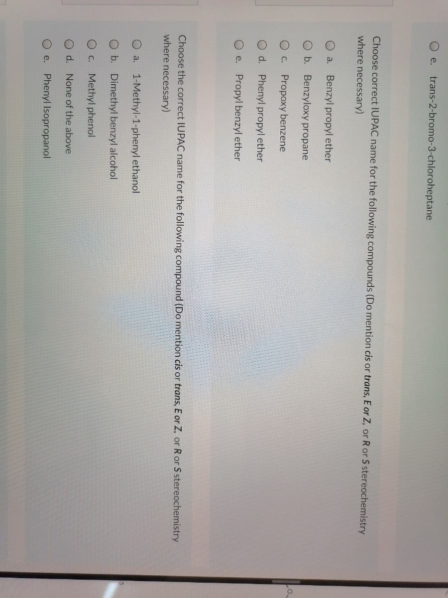 Oe. trans-2-bromo-3-chloroheptane
Choose correct IUPAC name for the following compounds (Do mention cis or trans, E or Z, or R or S stereochemistry
where necessary)
O a.
Benzyl propyl ether
Ob. Benzyloxy propane
C.
Propoxy benzene
O d. Phenyl propyl ether
Oe. Propyl benzyl ether
Choose the correct IUPAC name for the following compound (Do mention cis or trans, E or Z, or R or S stereochemistry
where necessary)
a.
1-Methyl-1-phenyl ethanol
Ob. Dimethyl benzyl alcohol
O C.
Methyl phenol
d.
None of the above
e.
Phenyl Isopropanol
