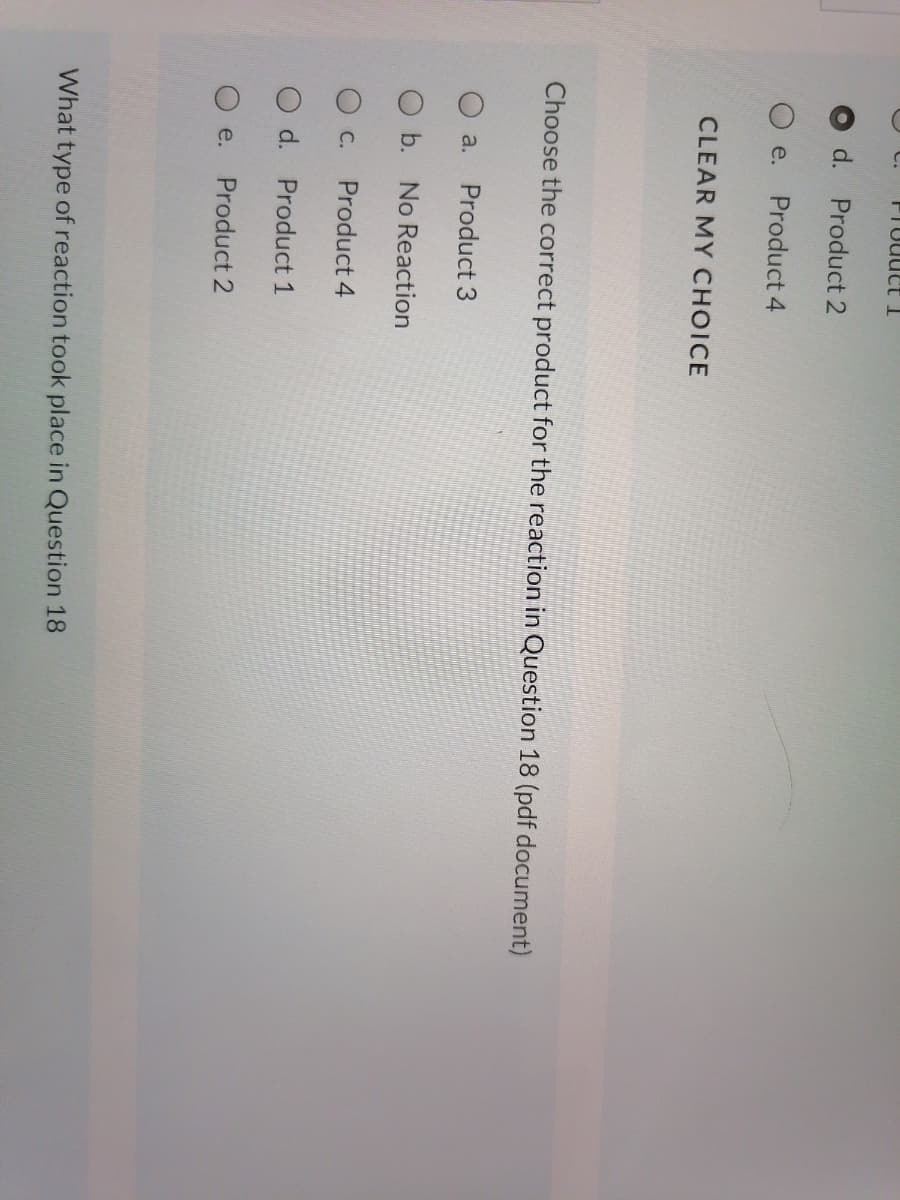 d.
Product 2
e.
Product 4
CLEAR MY CHOICE
Choose the correct product for the reaction in Question 18 (pdf document)
a.
Product 3
O b. No Reaction
О с.
Product 4
O d. Product 1
e.
Product 2
What type of reaction took place in Question 18
