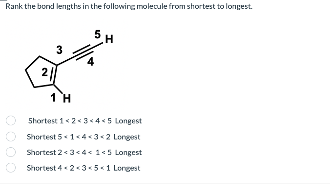 Rank the bond lengths in the following molecule from shortest to longest.
5
3
4
2||
1 H
Shortest 1< 2< 3< 4 < 5 Longest
Shortest 5 < 1< 4 < 3 < 2 Longest
Shortest 2 < 3 < 4 < 1<5 Longest
Shortest 4 < 2 < 3 < 5 < 1 Longest
