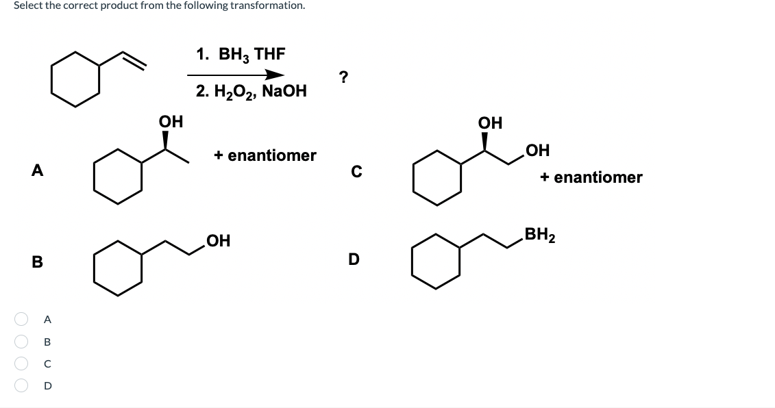 Select the correct product from the following transformation.
1. ВНз THF
?
2. НаО2, NaOН
OH
OH
+ enantiomer
OH
A
+ enantiomer
OH
BH2
D
A
В
D
O000
