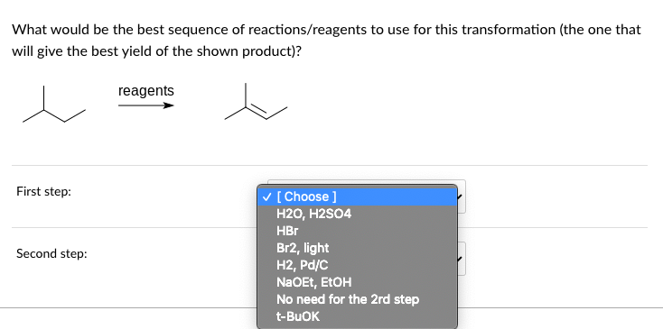 What would be the best sequence of reactions/reagents to use for this transformation (the one that
will give the best yield of the shown product)?
reagents
First step:
Second step:
✓ [Choose ]
H2O, H2SO4
HBr
Br2, light
H2, Pd/C
NaOEt, EtOH
No need for the 2rd step
t-BUOK