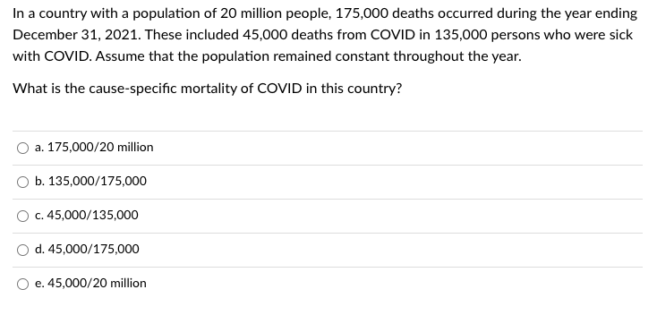 In a country with a population of 20 million people, 175,000 deaths occurred during the year ending
December 31, 2021. These included 45,000 deaths from COVID in 135,000 persons who were sick
with COVID. Assume that the population remained constant throughout the year.
What is the cause-specific mortality of COVID in this country?
a. 175,000/20 million
b. 135,000/175,000
c. 45,000/135,000
d. 45,000/175,000
e. 45,000/20 million