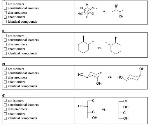 ■0000
not isomers
constitutional isomers
diastereomers
enantiomers
identical compounds
b)
☐not isomers
d)
constitutional isomers
diastereomers
enantiomers
identical compounds
not isomers
constitutional isomers
diastereomers
enantiomers
identical compounds
not isomers
constitutional isomers
diastereomers
enantiomers
identical compounds
НО.
H₂C
HO
HO-
H
H
CH3
CI
Jest
-CI
OH
-CI
-OH
VS.
VS.
VS.
OH
S
VS.
HO
CI
-OH
-CI
-OH
OH