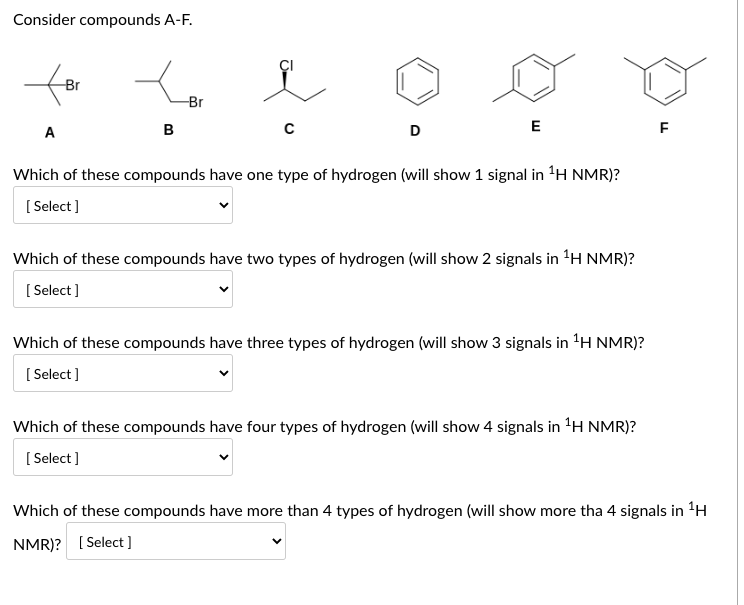 Consider compounds A-F.
for
-Br
A
B
-Br
D
E
Which of these compounds have one type of hydrogen (will show 1 signal in ¹H NMR)?
[Select]
Which of these compounds have two types of hydrogen (will show 2 signals in ¹H NMR)?
[Select]
Which of these compounds have three types of hydrogen (will show 3 signals in ¹H NMR)?
[Select]
Which of these compounds have four types of hydrogen (will show 4 signals in ¹H NMR)?
[Select]
FL
Which of these compounds have more than 4 types of hydrogen (will show more tha 4 signals in ¹H
NMR)? [Select]