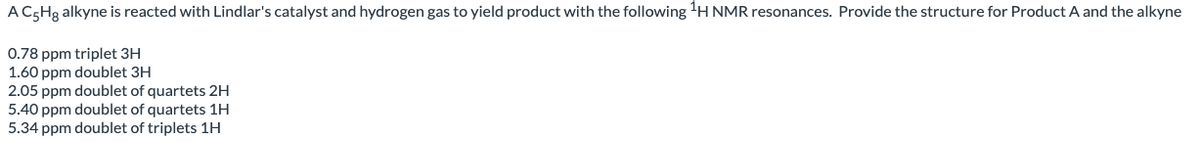 A C5H3 alkyne is reacted with Lindlar's catalyst and hydrogen gas to yield product with the following'H NMR resonances. Provide the structure for Product A and the alkyne
0.78 ppm triplet 3H
1.60 ppm doublet 3H
2.05 ppm doublet of quartets 2H
5.40 ppm doublet of quartets 1H
5.34 ppm doublet of triplets 1H
