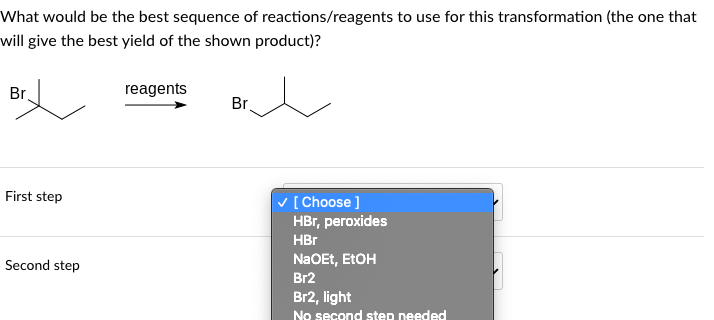 What would be the best sequence of reactions/reagents to use for this transformation (the one that
will give the best yield of the shown product)?
Br
First step
Second step
reagents
Br
✓ [Choose ]
HBr, peroxides
HBr
NaOEt, EtOH
Br2
Br2, light
No second step needed