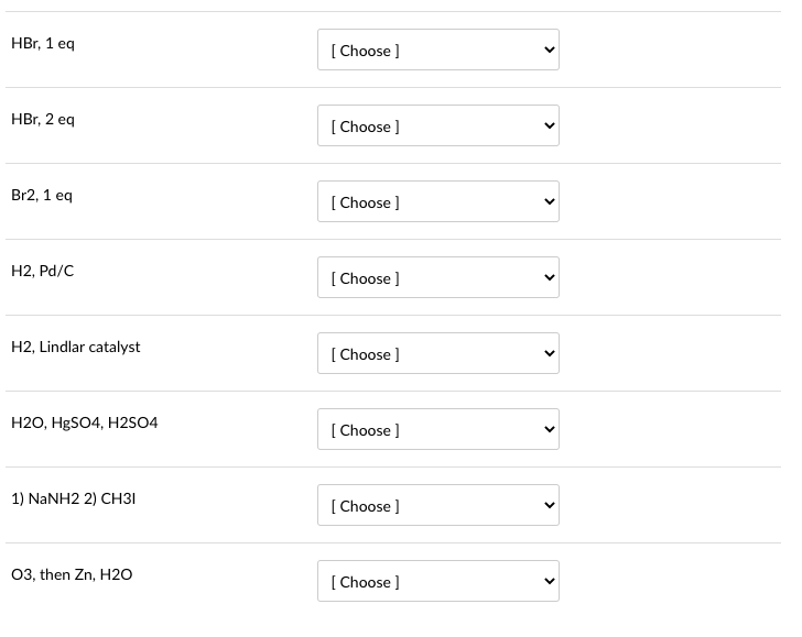 HBr, 1 eq
HBr, 2 eq
Br2, 1 eq
H2, Pd/C
H2, Lindlar catalyst
H2O, HgSO4, H2SO4
1) NaNH2 2) CH31
O3, then Zn, H2O
[Choose ]
[Choose ]
[Choose ]
[Choose ]
[Choose ]
[Choose ]
[Choose ]
[Choose ]