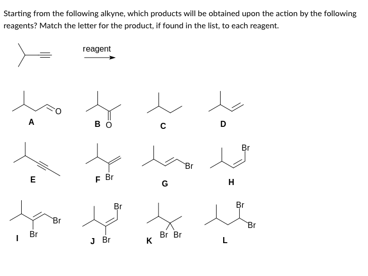 Starting from the following alkyne, which products will be obtained upon the action by the following
reagents? Match the letter for the product, if found in the list, to each reagent.
I
A
E
Br
Br
reagent
BO
F Br
J Br
Br
K
с
G
Br Br
Br
D
H
L
Br
Br
Br