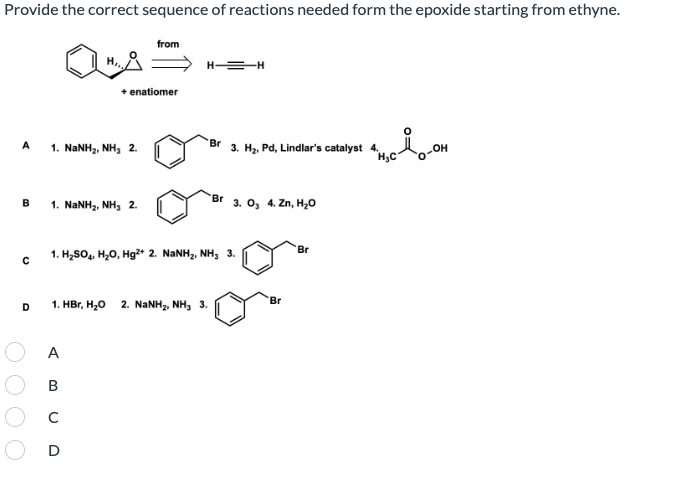 Provide the correct sequence of reactions needed form the epoxide starting from ethyne.
from
H =-H
+ enatiomer
A
Br
1. NANH, NH, 2.
3. Hz, Pd, Lindlar's catalyst 4.
-OH
Br
1. NaNH2, NH, 2.
3. О, 4.Zn, H,0
'Br
1. H,SO, H,0, Hg2* 2. NANH2, NH, 3.
'Br
1. Hвr, H,о 2. NaNHz NH, 3.
A
B
C
D
