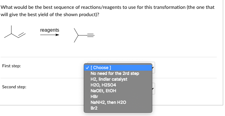 What would be the best sequence of reactions/reagents to use for this transformation (the one that
will give the best yield of the shown product)?
First step:
Second step:
reagents
✓ [Choose ]
No need for the 2rd step
H2, lindlar catalyst
H2O, H2SO4
NaOEt, EtOH
HBr
NaNH2, then H2O
Br2