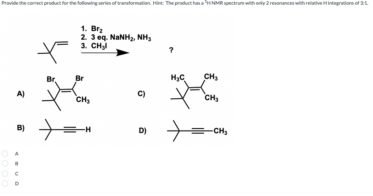 Provide the correct product for the following series of transformation. Hint: The product has a H NMR spectrum with only 2 resonances with relative H integrations of 3:1.
1. Br2
2. 3 eq. NaNH2, NH3
3. CH3I
?
Br.
Br
H3C
CH3
A)
CH3
C)
CH3
B)
D)
=CH3
A
B
D
