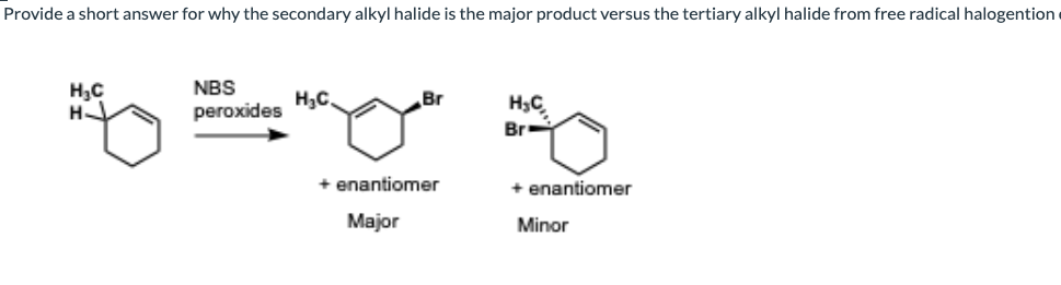 Provide a short answer for why the secondary alkyl halide is the major product versus the tertiary alkyl halide from free radical halogention
H₂C
NBS
H₂C,
Br
H₂C
むーびず
H
peroxides
Br
+ enantiomer
+ enantiomer
Major
Minor