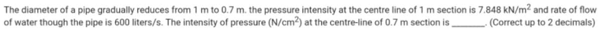 The diameter of a pipe gradually reduces from 1 m to 0.7 m. the pressure intensity at the centre line of 1 m section is 7.848 kN/m² and rate of flow
of water though the pipe is 600 liters/s. The intensity of pressure (N/cm2) at the centre-line of 0.7 m section is
(Correct up to 2 decimals)
