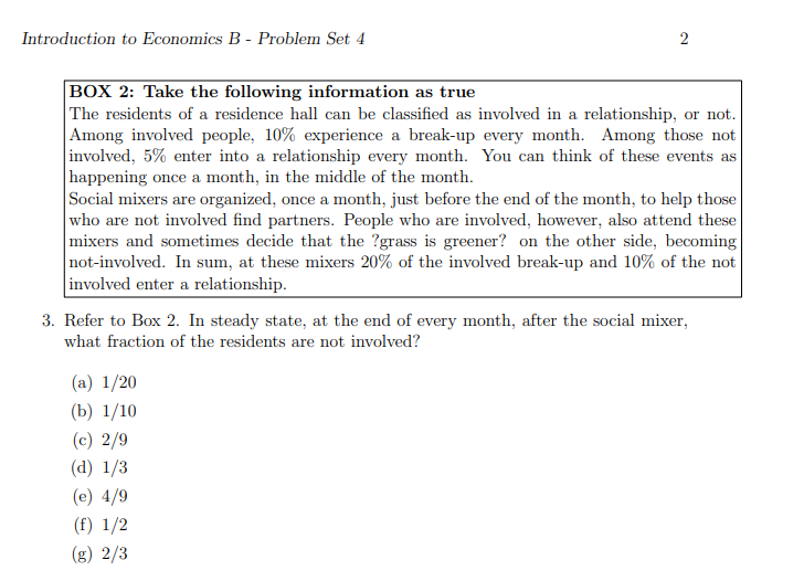 Introduction to Economics B - Problem Set 4
2
BOX 2: Take the following information as true
The residents of a residence hall can be classified as involved in a relationship, or not.
Among involved people, 10% experience a break-up every month. Among those not
involved, 5% enter into a relationship every month. You can think of these events as
happening once a month, in the middle of the month.
Social mixers are organized, once a month, just before the end of the month, to help those
who are not involved find partners. People who are involved, however, also attend these
mixers and sometimes decide that the ?grass is greener? on the other side, becoming
not-involved. In sum, at these mixers 20% of the involved break-up and 10% of the not
involved enter a relationship.
3. Refer to Box 2. In steady state, at the end of every month, after the social mixer,
what fraction of the residents are not involved?
(a) 1/20
(b) 1/10
(c) 2/9
(d) 1/3
(e) 4/9
(f) 1/2
(g) 2/3