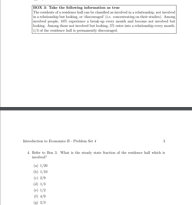 BOX 3: Take the following information as true
The residents of a residence hall can be classified as involved in a relationship, not involved
in a relationship but looking, or 'discouraged' (i.e. concentrating on their studies). Among
involved people, 10% experience a break-up every month and become not involved but
looking. Among those not involved but looking, 5% enter into a relationship every month.
1/3 of the residence hall is permanently discouraged.
Introduction to Economics B - Problem Set 4
3
4. Refer to Box 3. What is the steady state fraction of the residence hall which is
involved?
(a) 1/20
(b) 1/10
(c) 2/9
(d) 1/3
(e) 1/2
(f) 4/9
(g) 2/3