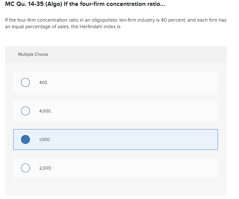 MC Qu. 14-35 (Algo) If the four-firm concentration ratio...
If the four-firm concentration ratio in an oligopolistic ten-firm industry is 40 percent, and each firm has
an equal percentage of sales, the Herfindahl index is
Multiple Choice
400.
4,000.
1,000.
2,000.