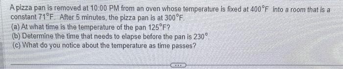 A pizza pan is removed at 10:00 PM from an oven whose temperature is fixed at 400°F into a room that is a
constant 71°F. After 5 minutes, the pizza pan is at 300°F.
(a) At what time is the temperature of the pan 125°F?
(b) Determine the time that needs to elapse before the pan is 230°.
(c) What do you notice about the temperature as time passes?
***