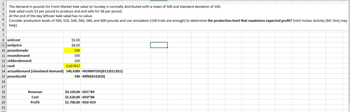 1
2
3
4
The demand in pounds for Fresh Market Kale salad on Sunday is normally distributed with a mean of 500 and standard deviation of 100.
Kale salad costs $3 per pound to produce and and sells for $8 per pound.
At the end of the day leftover kale salad has no value.
Consider production levels of 500, 520, 540, 560, 580, and 600 pounds and use simulation (100 trials are enough) to determine the production level that maximizes expected profit? (Hint Inclass Activity (MC Sim) may
help)
5
6
7
8 unitcost
$3,00
$8,00
540
500
100
0,657037
13 rand
14 actualdemand (simulated demand) 540,4389 =NORMTERS(B13;B11;B12)
15 poundssold
540 MIN(B14;B10)
16
17
18
19
20
21
9 unitprice
10 poundsmade
11 meandemand
12 stddevdemand
Revenue
Cost
Profit
$4.320,00 =B15*B9
$1.620,00 =B10*B8
$2.700,00 =B18-B19