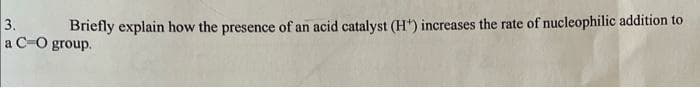 3.
Briefly explain how the presence of an acid catalyst (H¹) increases the rate of nucleophilic addition to
a C-O group.